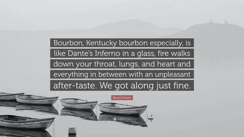 Bruce Crown Quote: “Bourbon, Kentucky bourbon especially, is like Dante’s Inferno in a glass, fire walks down your throat, lungs, and heart and everything in between with an unpleasant after-taste. We got along just fine.”