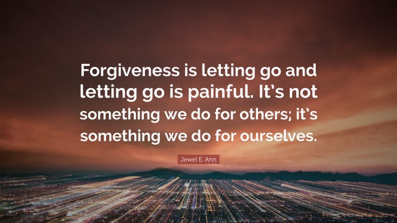 Jewel E. Ann Quote: “Forgiveness is letting go and letting go is painful. It’s not something we do for others; it’s something we do for ourselves.”