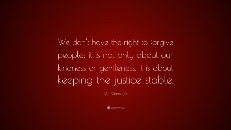 M.F. Moonzajer Quote: “We don’t have the right to forgive people; it is not only about our kindness or gentleness, it is about keeping the justice stable.”