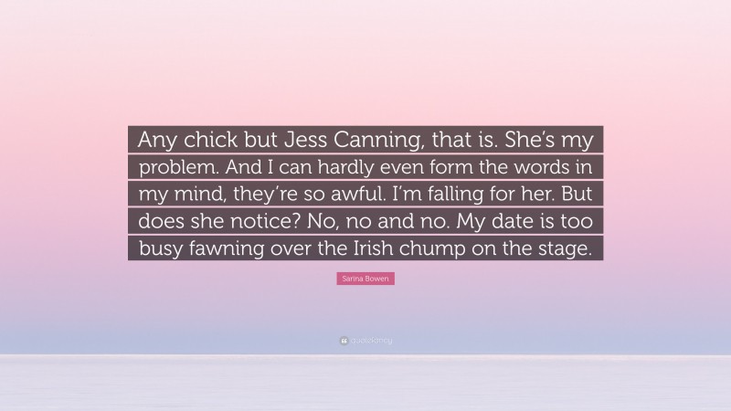 Sarina Bowen Quote: “Any chick but Jess Canning, that is. She’s my problem. And I can hardly even form the words in my mind, they’re so awful. I’m falling for her. But does she notice? No, no and no. My date is too busy fawning over the Irish chump on the stage.”