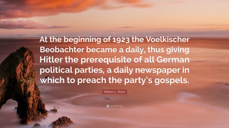 William L. Shirer Quote: “At the beginning of 1923 the Voelkischer Beobachter became a daily, thus giving Hitler the prerequisite of all German political parties, a daily newspaper in which to preach the party’s gospels.”