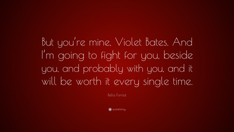 Bella Forrest Quote: “But you’re mine, Violet Bates. And I’m going to fight for you, beside you, and probably with you, and it will be worth it every single time.”