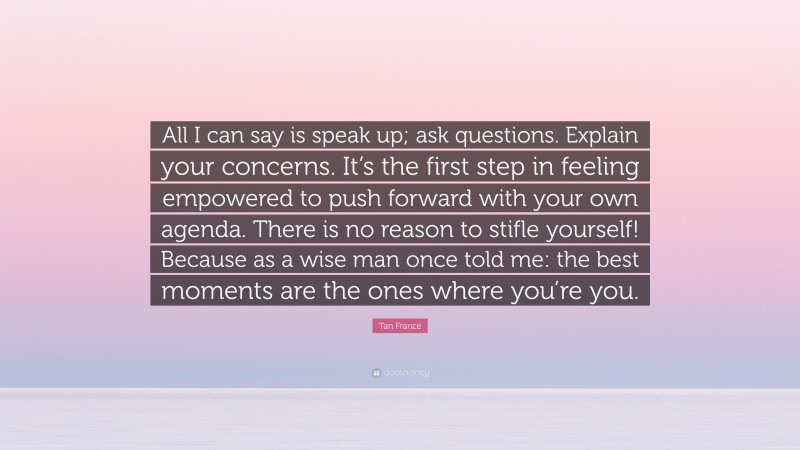 Tan France Quote: “All I can say is speak up; ask questions. Explain your concerns. It’s the first step in feeling empowered to push forward with your own agenda. There is no reason to stifle yourself! Because as a wise man once told me: the best moments are the ones where you’re you.”