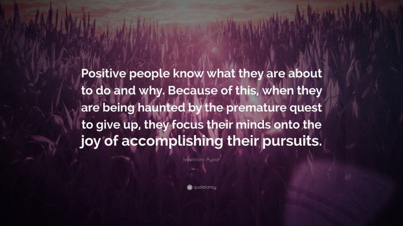 Israelmore Ayivor Quote: “Positive people know what they are about to do and why. Because of this, when they are being haunted by the premature quest to give up, they focus their minds onto the joy of accomplishing their pursuits.”