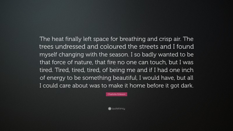 Charlotte Eriksson Quote: “The heat finally left space for breathing and crisp air. The trees undressed and coloured the streets and I found myself changing with the season. I so badly wanted to be that force of nature, that fire no one can touch, but I was tired. Tired, tired, tired, of being me and if I had one inch of energy to be something beautiful, I would have, but all I could care about was to make it home before it got dark.”