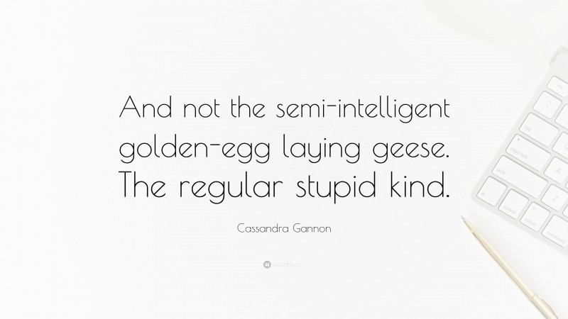 Cassandra Gannon Quote: “And not the semi-intelligent golden-egg laying geese. The regular stupid kind.”