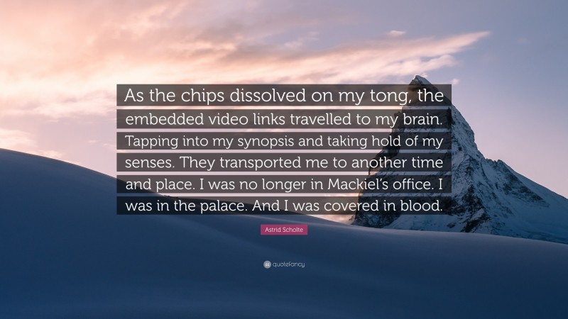 Astrid Scholte Quote: “As the chips dissolved on my tong, the embedded video links travelled to my brain. Tapping into my synopsis and taking hold of my senses. They transported me to another time and place. I was no longer in Mackiel’s office. I was in the palace. And I was covered in blood.”