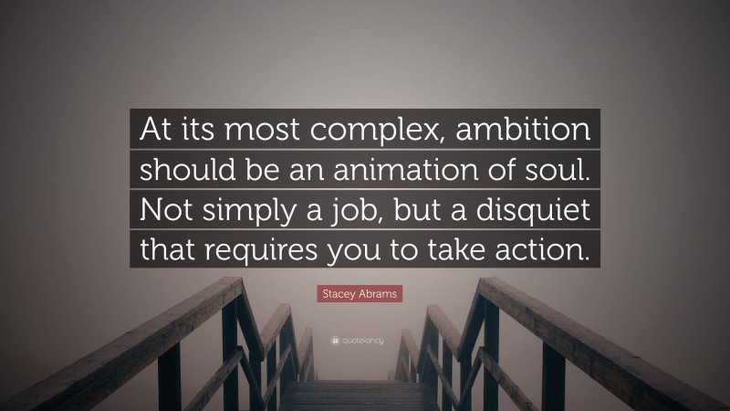 Stacey Abrams Quote: “At its most complex, ambition should be an animation of soul. Not simply a job, but a disquiet that requires you to take action.”