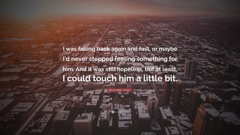 Stephanie Witter Quote: “I was falling back again and fast, or maybe I’d never stopped feeling something for him. And it was still hopeless, but at least, I could touch him a little bit.”