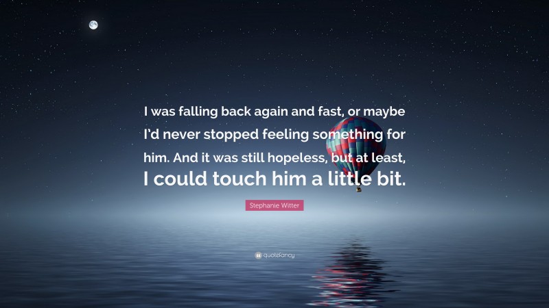 Stephanie Witter Quote: “I was falling back again and fast, or maybe I’d never stopped feeling something for him. And it was still hopeless, but at least, I could touch him a little bit.”