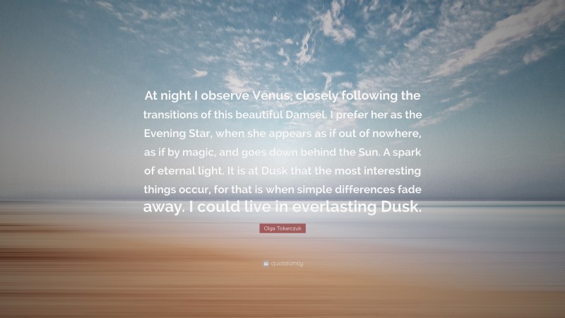 Olga Tokarczuk Quote: “At night I observe Venus, closely following the transitions of this beautiful Damsel. I prefer her as the Evening Star, when she appears as if out of nowhere, as if by magic, and goes down behind the Sun. A spark of eternal light. It is at Dusk that the most interesting things occur, for that is when simple differences fade away. I could live in everlasting Dusk.”