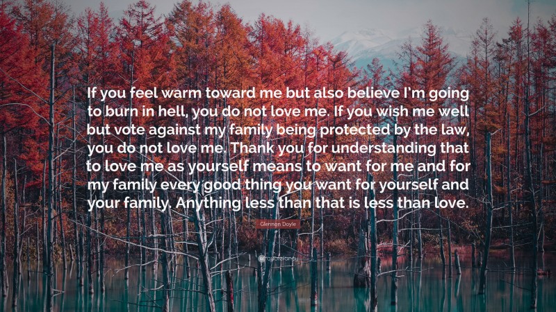 Glennon Doyle Quote: “If you feel warm toward me but also believe I’m going to burn in hell, you do not love me. If you wish me well but vote against my family being protected by the law, you do not love me. Thank you for understanding that to love me as yourself means to want for me and for my family every good thing you want for yourself and your family. Anything less than that is less than love.”