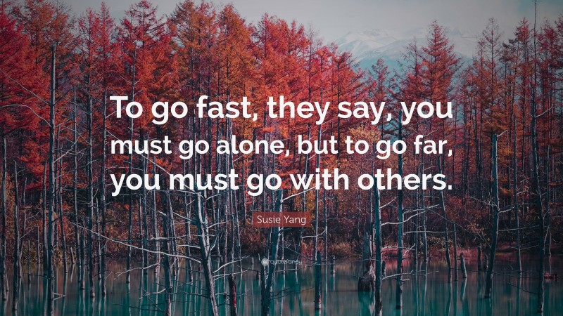 Susie Yang Quote: “To go fast, they say, you must go alone, but to go far, you must go with others.”