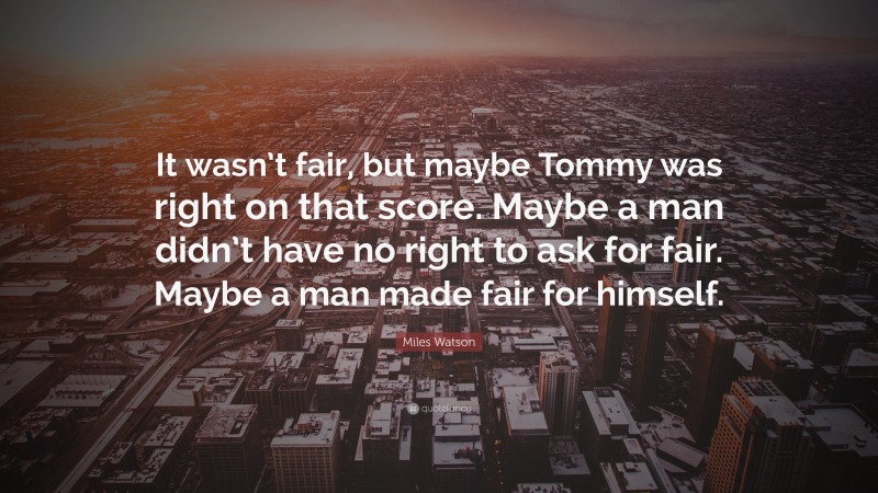 Miles Watson Quote: “It wasn’t fair, but maybe Tommy was right on that score. Maybe a man didn’t have no right to ask for fair. Maybe a man made fair for himself.”