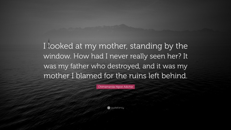 Chimamanda Ngozi Adichie Quote: “I looked at my mother, standing by the window. How had I never really seen her? It was my father who destroyed, and it was my mother I blamed for the ruins left behind.”