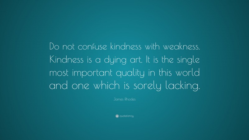 James Rhodes Quote: “Do not confuse kindness with weakness. Kindness is a dying art. It is the single most important quality in this world and one which is sorely lacking.”