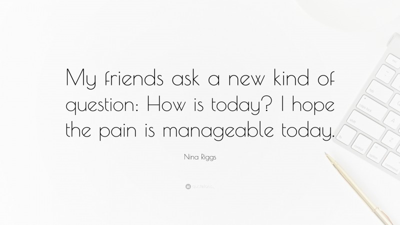 Nina Riggs Quote: “My friends ask a new kind of question: How is today? I hope the pain is manageable today.”