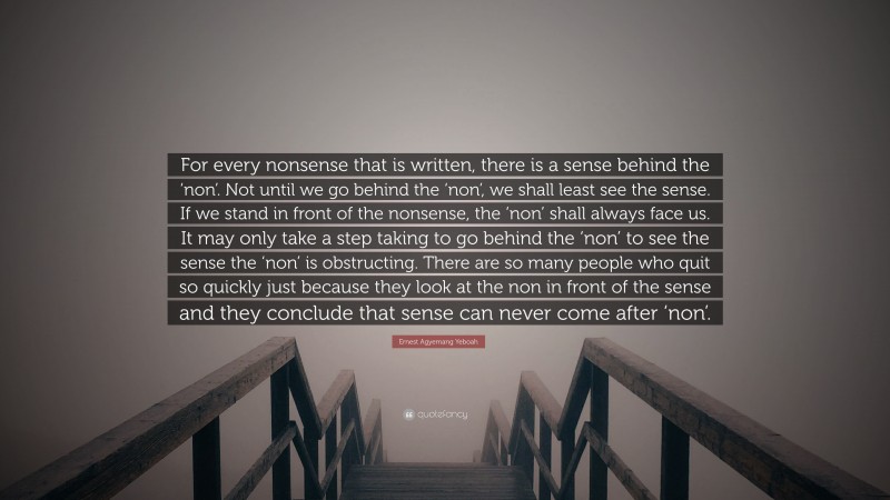 Ernest Agyemang Yeboah Quote: “For every nonsense that is written, there is a sense behind the ‘non’. Not until we go behind the ‘non’, we shall least see the sense. If we stand in front of the nonsense, the ‘non’ shall always face us. It may only take a step taking to go behind the ‘non’ to see the sense the ‘non’ is obstructing. There are so many people who quit so quickly just because they look at the non in front of the sense and they conclude that sense can never come after ‘non’.”