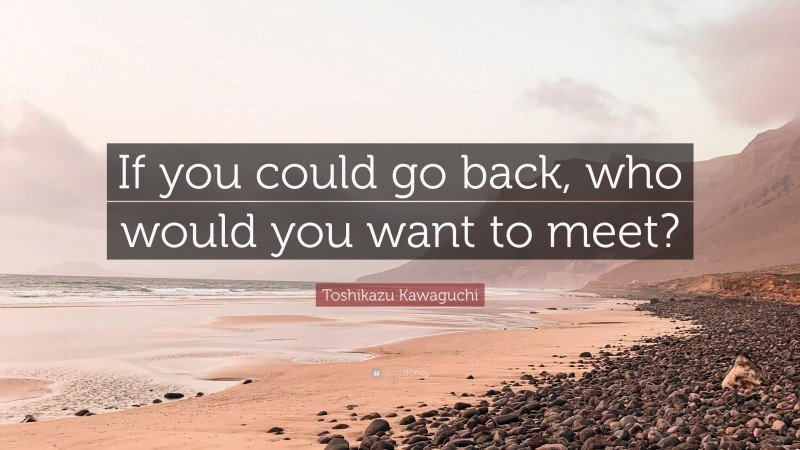Toshikazu Kawaguchi Quote: “If you could go back, who would you want to meet?”