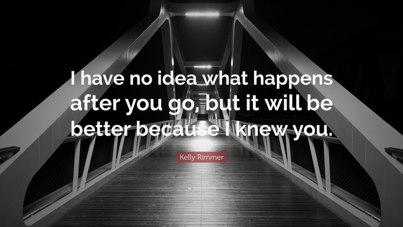 Kelly Rimmer Quote: “I have no idea what happens after you go, but it will be better because I knew you.”