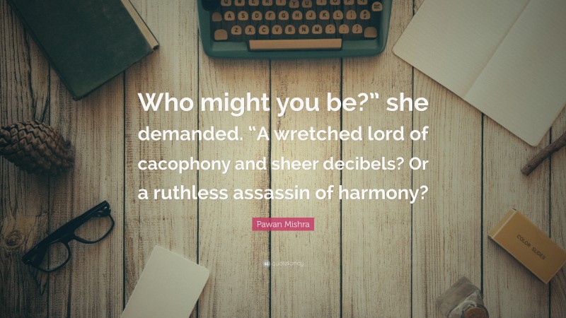 Pawan Mishra Quote: “Who might you be?” she demanded. “A wretched lord of cacophony and sheer decibels? Or a ruthless assassin of harmony?”