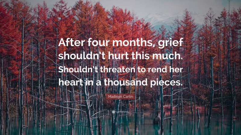 Madisyn Carlin Quote: “After four months, grief shouldn’t hurt this much. Shouldn’t threaten to rend her heart in a thousand pieces.”