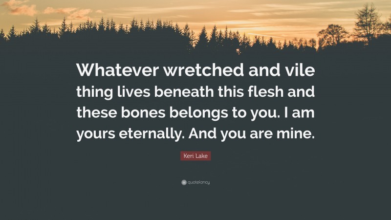 Keri Lake Quote: “Whatever wretched and vile thing lives beneath this flesh and these bones belongs to you. I am yours eternally. And you are mine.”