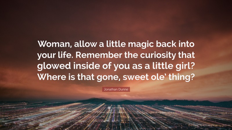 Jonathan Dunne Quote: “Woman, allow a little magic back into your life. Remember the curiosity that glowed inside of you as a little girl? Where is that gone, sweet ole’ thing?”