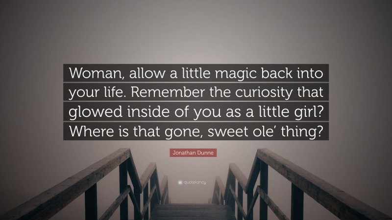 Jonathan Dunne Quote: “Woman, allow a little magic back into your life. Remember the curiosity that glowed inside of you as a little girl? Where is that gone, sweet ole’ thing?”