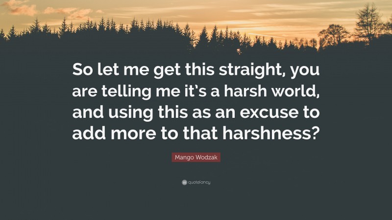 Mango Wodzak Quote: “So let me get this straight, you are telling me it’s a harsh world, and using this as an excuse to add more to that harshness?”