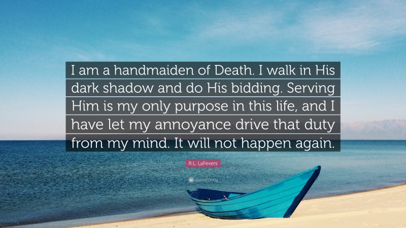 R.L. LaFevers Quote: “I am a handmaiden of Death. I walk in His dark shadow and do His bidding. Serving Him is my only purpose in this life, and I have let my annoyance drive that duty from my mind. It will not happen again.”