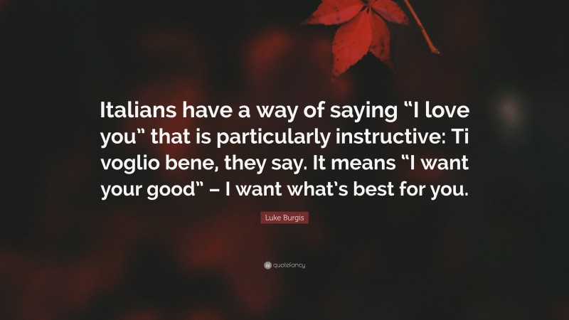 Luke Burgis Quote: “Italians have a way of saying “I love you” that is particularly instructive: Ti voglio bene, they say. It means “I want your good” – I want what’s best for you.”