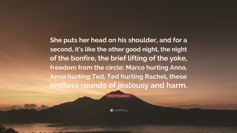 Kristen Roupenian Quote: “She puts her head on his shoulder, and for a second, it’s like the other good night, the night of the bonfire, the brief lifting of the yoke, freedom from the circle: Marco hurting Anna, Anna hurting Ted, Ted hurting Rachel, these endless rounds of jealousy and harm.”