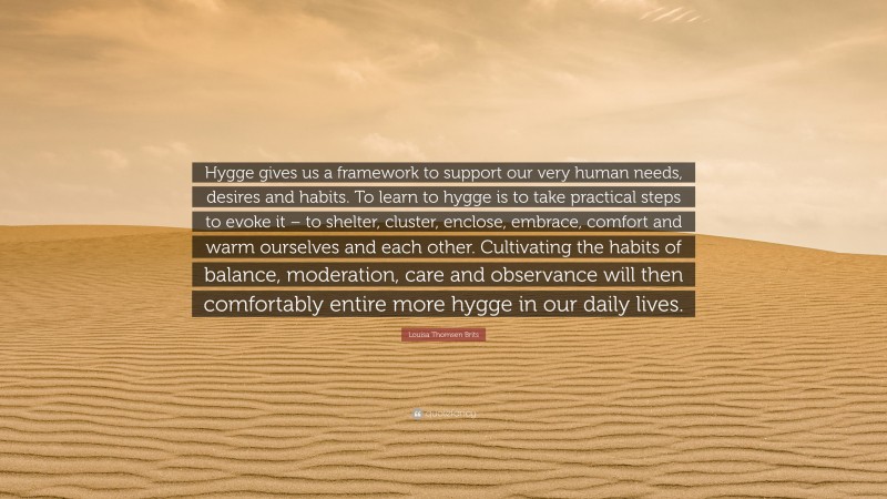 Louisa Thomsen Brits Quote: “Hygge gives us a framework to support our very human needs, desires and habits. To learn to hygge is to take practical steps to evoke it – to shelter, cluster, enclose, embrace, comfort and warm ourselves and each other. Cultivating the habits of balance, moderation, care and observance will then comfortably entire more hygge in our daily lives.”