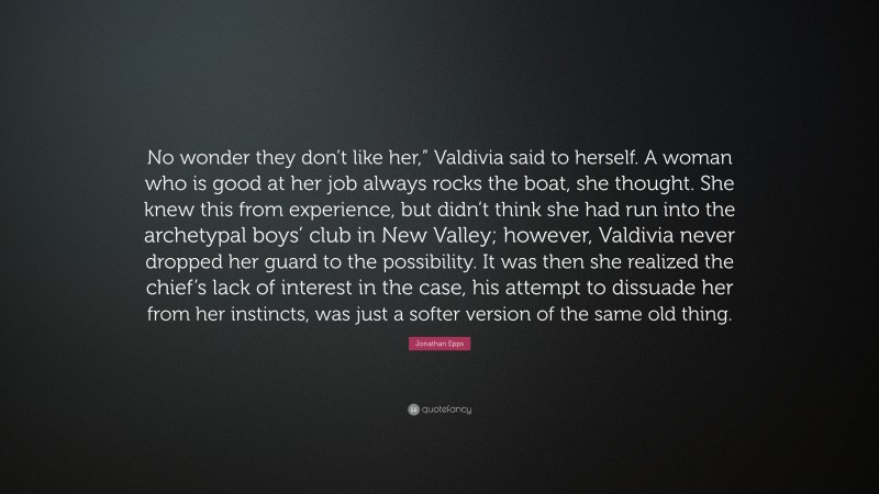 Jonathan Epps Quote: “No wonder they don’t like her,” Valdivia said to herself. A woman who is good at her job always rocks the boat, she thought. She knew this from experience, but didn’t think she had run into the archetypal boys’ club in New Valley; however, Valdivia never dropped her guard to the possibility. It was then she realized the chief’s lack of interest in the case, his attempt to dissuade her from her instincts, was just a softer version of the same old thing.”