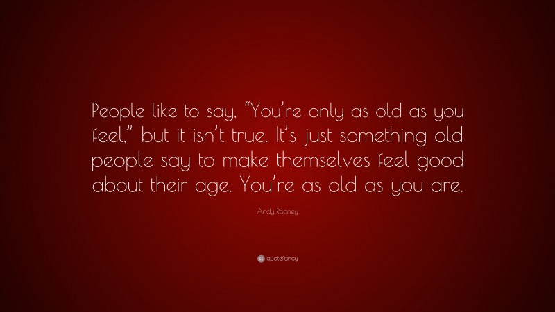 Andy Rooney Quote: “People like to say, “You’re only as old as you feel,” but it isn’t true. It’s just something old people say to make themselves feel good about their age. You’re as old as you are.”