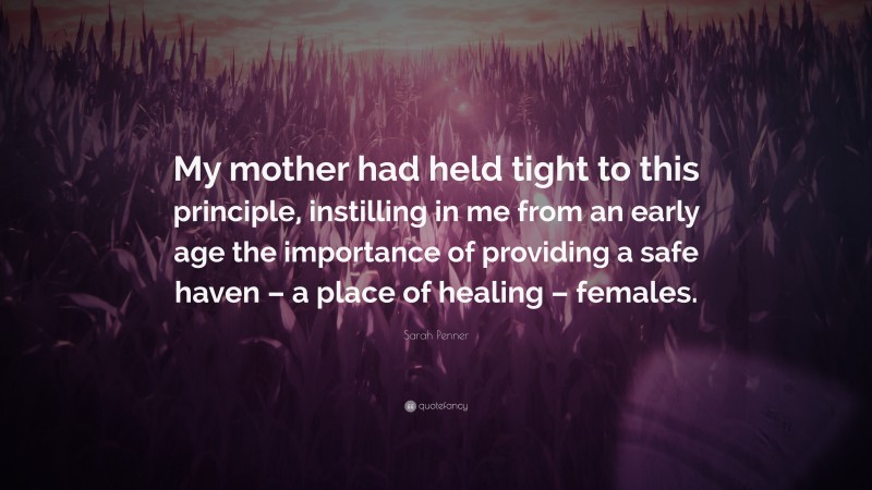 Sarah Penner Quote: “My mother had held tight to this principle, instilling in me from an early age the importance of providing a safe haven – a place of healing – females.”