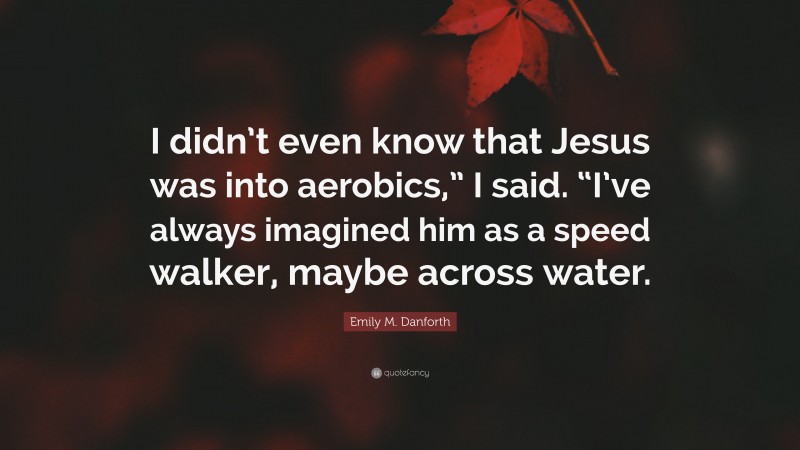 Emily M. Danforth Quote: “I didn’t even know that Jesus was into aerobics,” I said. “I’ve always imagined him as a speed walker, maybe across water.”