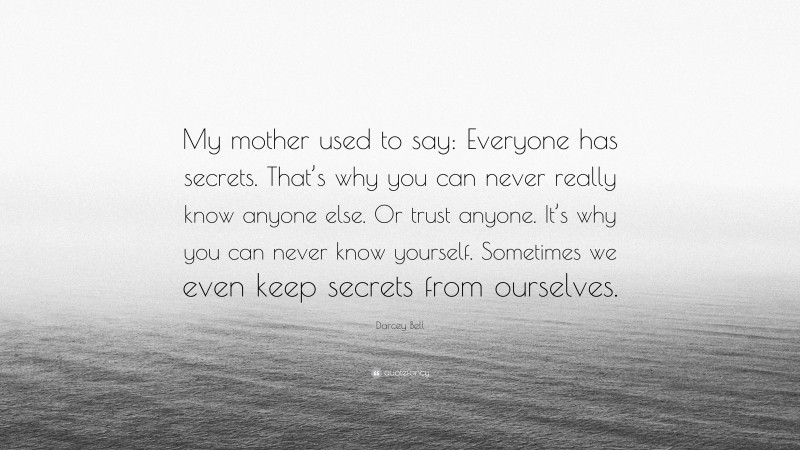 Darcey Bell Quote: “My mother used to say: Everyone has secrets. That’s why you can never really know anyone else. Or trust anyone. It’s why you can never know yourself. Sometimes we even keep secrets from ourselves.”