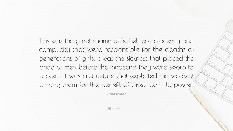 Alexis Henderson Quote: “This was the great shame of Bethel: complacency and complicity that were responsible for the deaths of generations of girls. It was the sickness that placed the pride of men before the innocents they were sworn to protect. It was a structure that exploited the weakest among them for the benefit of those born to power.”