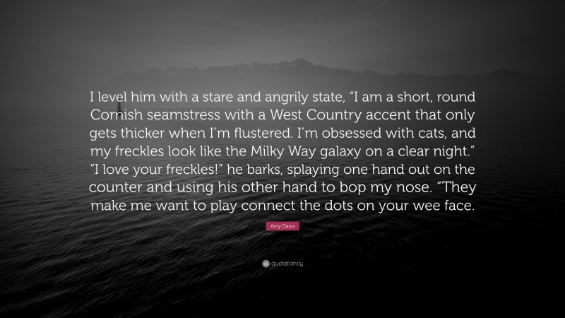 Amy Daws Quote: “I level him with a stare and angrily state, “I am a short, round Cornish seamstress with a West Country accent that only gets thicker when I’m flustered. I’m obsessed with cats, and my freckles look like the Milky Way galaxy on a clear night.” “I love your freckles!” he barks, splaying one hand out on the counter and using his other hand to bop my nose. “They make me want to play connect the dots on your wee face.”