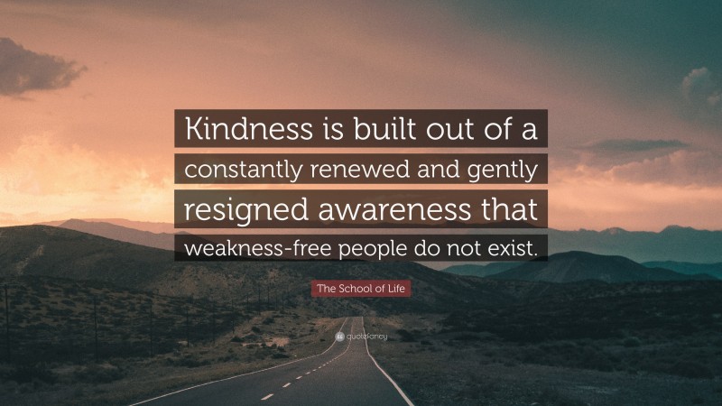 The School of Life Quote: “Kindness is built out of a constantly renewed and gently resigned awareness that weakness-free people do not exist.”