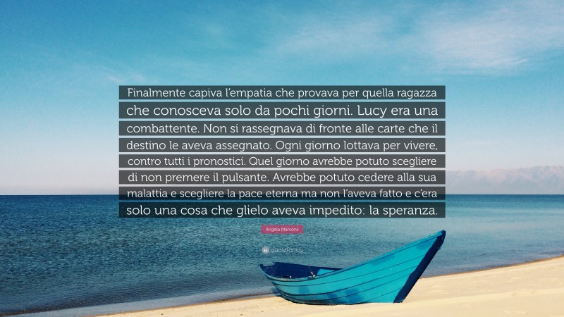 Angela Marsons Quote: “Finalmente capiva l’empatia che provava per quella ragazza che conosceva solo da pochi giorni. Lucy era una combattente. Non si rassegnava di fronte alle carte che il destino le aveva assegnato. Ogni giorno lottava per vivere, contro tutti i pronostici. Quel giorno avrebbe potuto scegliere di non premere il pulsante. Avrebbe potuto cedere alla sua malattia e scegliere la pace eterna ma non l’aveva fatto e c’era solo una cosa che glielo aveva impedito: la speranza.”