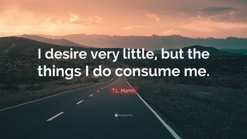 T.L. Martin Quote: “I desire very little, but the things I do consume me.”