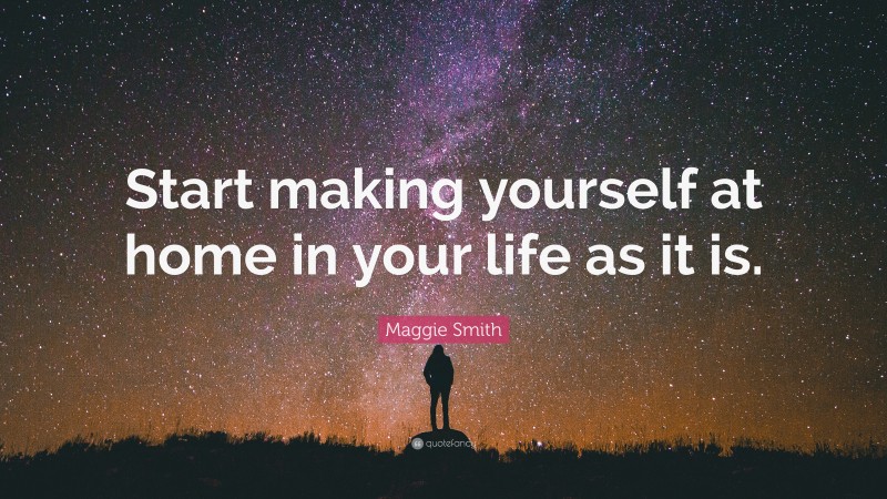 Maggie Smith Quote: “Start making yourself at home in your life as it is.”