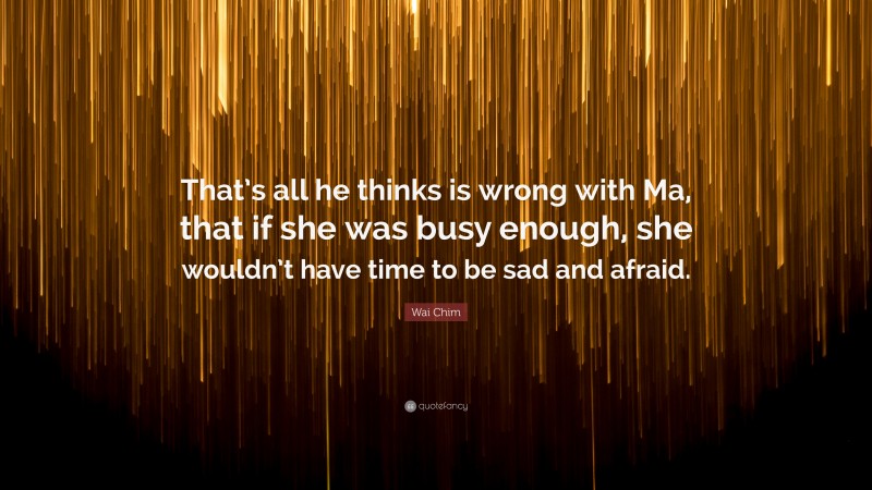 Wai Chim Quote: “That’s all he thinks is wrong with Ma, that if she was busy enough, she wouldn’t have time to be sad and afraid.”