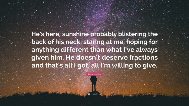 Leila Mottley Quote: “He’s here, sunshine probably blistering the back of his neck, staring at me, hoping for anything different than what I’ve always given him. He doesn’t deserve fractions and that’s all I got, all I’m willing to give.”