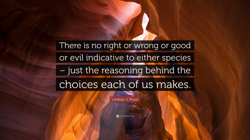 Lindsay J. Pryor Quote: “There is no right or wrong or good or evil indicative to either species – just the reasoning behind the choices each of us makes.”