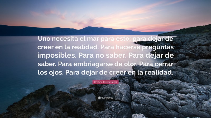 Cristina Rivera Garza Quote: “Uno necesita el mar para esto: para dejar de creer en la realidad. Para hacerse preguntas imposibles. Para no saber. Para dejar de saber. Para embriagarse de olor. Para cerrar los ojos. Para dejar de creer en la realidad.”