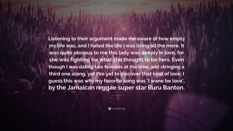 Drexel Deal Quote: “Listening to their argument made me aware of how empty my life was, and I hated the life I was living all the more. It was quite obvious to me this lady was deeply in love, for she was fighting for what she thought to be hers. Even though I was dating two females at the time, and stringing a third one along, yet I’ve yet to discover that kind of love. I guess this was why my favorite song was ‘I wane be love’, by the Jamaican reggae super star Buru Banton.”